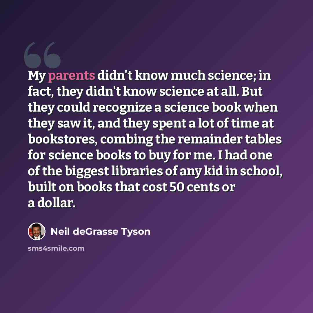 “My parents didn't know much science; in fact, they didn't know science at all. But they could recognize a science book when they saw it, and they spent a lot of time at bookstores, combing the remainder tables for science books to buy for me. I had one of the biggest libraries of any kid in…” quote by Neil deGrasse Tyson