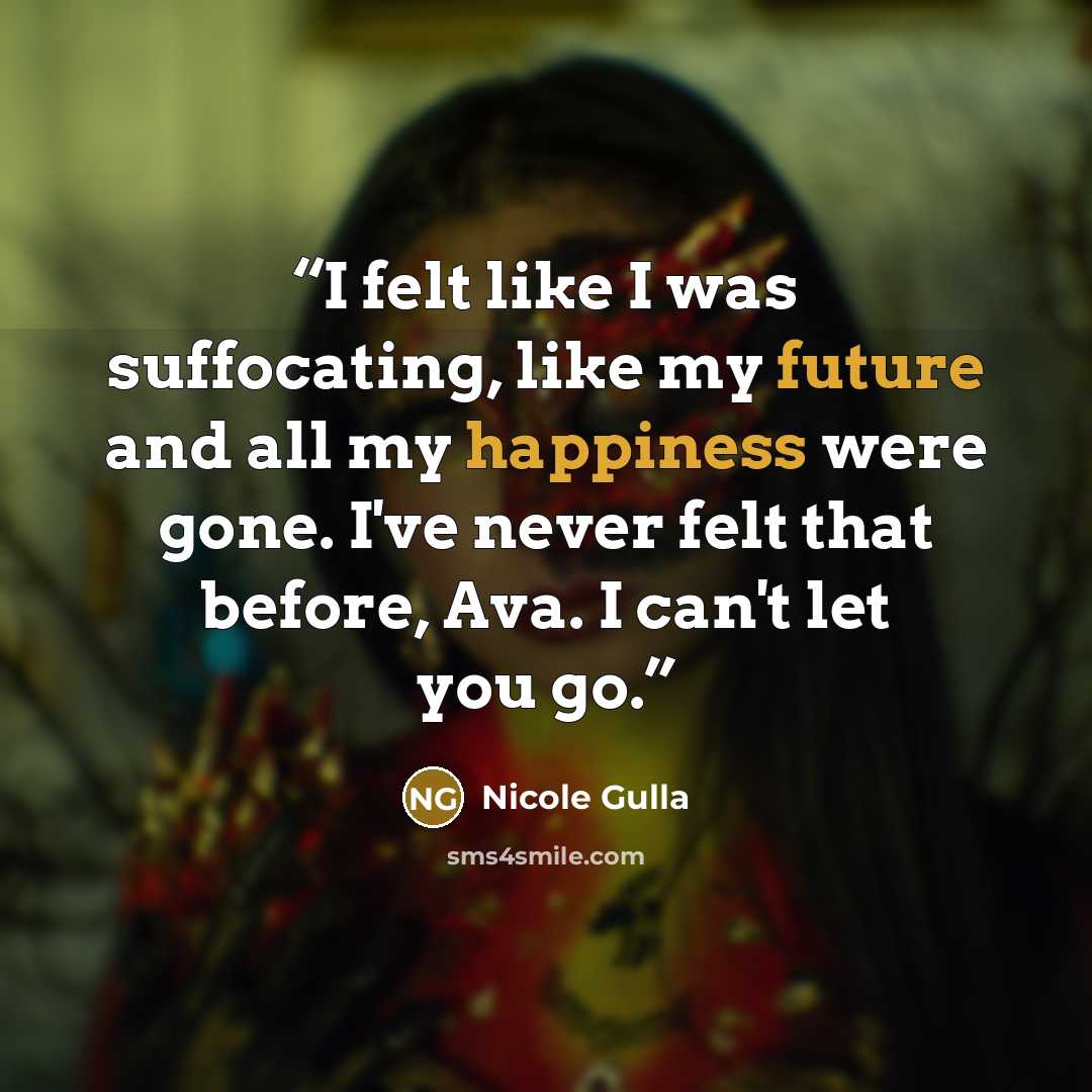 “I felt like I was suffocating, like my future and all my happiness were gone. I've never felt that before, Ava. I can't let you go.” quote by Nicole Gulla