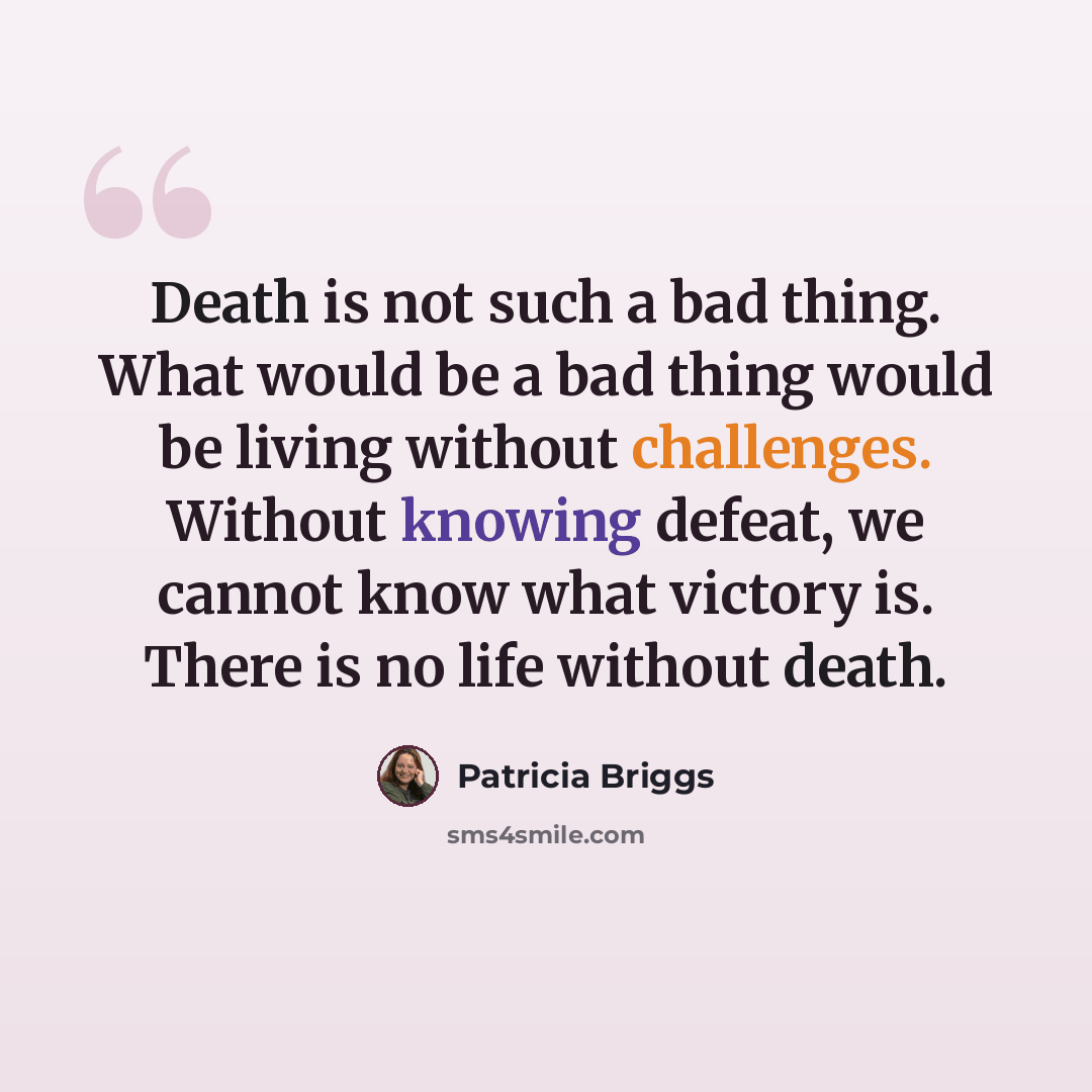 “Death is not such a bad thing. What would be a bad thing would be living without challenges. Without knowing defeat, we cannot know what victory is. There is no life without death.” quote by Patricia Briggs