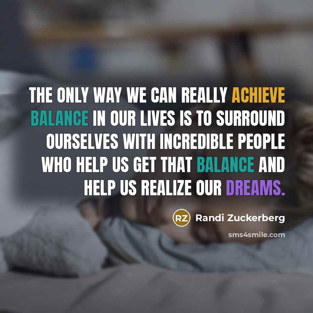 “The only way we can really achieve balance in our lives is to surround ourselves with incredible people who help us get that balance and help us realize our dreams.” quote by Randi Zuckerberg