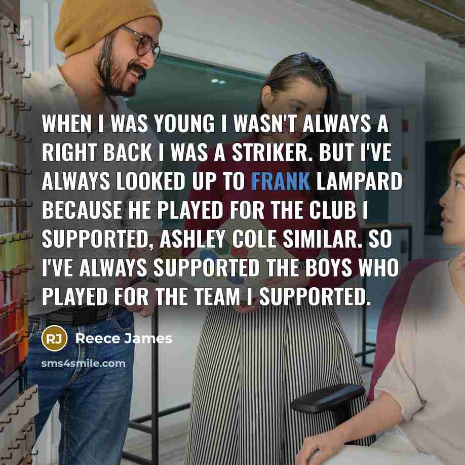 “When I was young I wasn't always a right back I was a striker. But I've always looked up to Frank Lampard because he played for the club I supported, Ashley Cole similar. So I've always supported the boys who played for the team I supported.” quote by Reece James