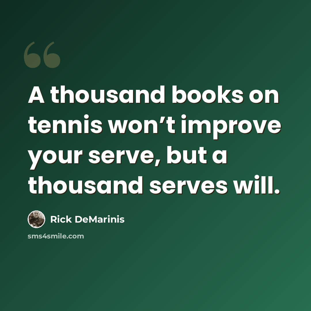 “A thousand books on tennis won’t improve your serve, but a thousand serves will.” quote by Rick DeMarinis