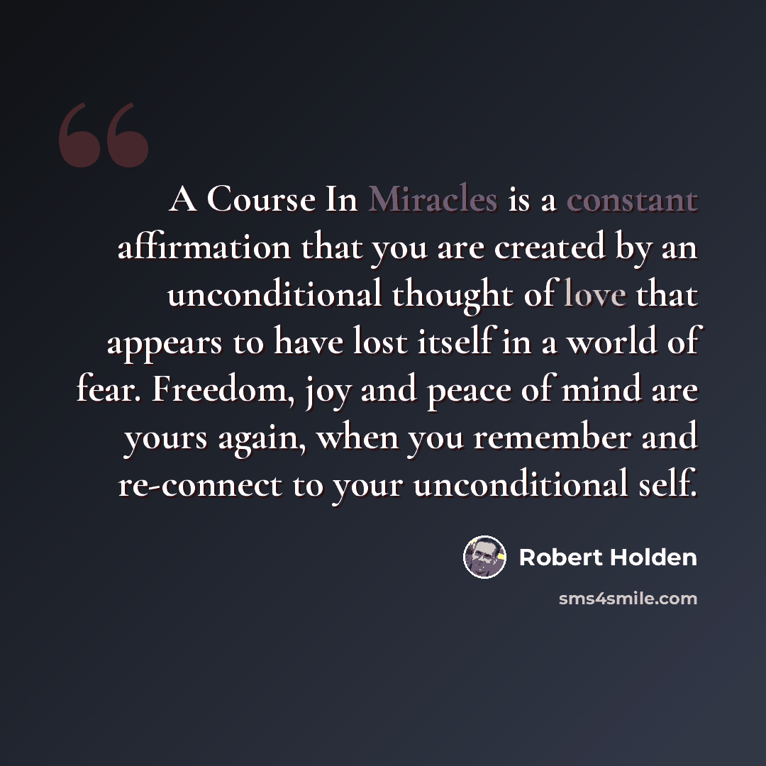 “A Course In Miracles is a constant affirmation that you are created by an unconditional thought of love that appears to have lost itself in a world of fear. Freedom, joy and peace of mind are yours again, when you remember and re-connect to your unconditional self.” quote by Robert Holden