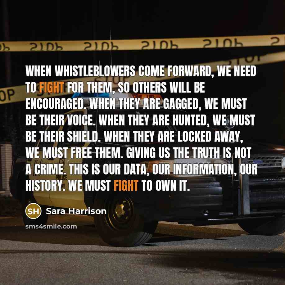 “When whistleblowers come forward, we need to fight for them, so others will be encouraged. When they are gagged, we must be their voice. When they are hunted, we must be their shield. When they are locked away, we must free them. Giving us the truth is not a crime. This is our data, our…” quote by Sara Harrison
