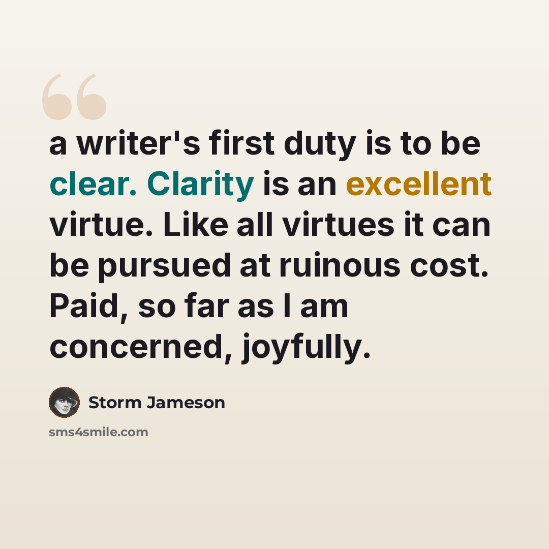 “a writer's first duty is to be clear. Clarity is an excellent virtue. Like all virtues it can be pursued at ruinous cost. Paid, so far as I am concerned, joyfully.” quote by Storm Jameson