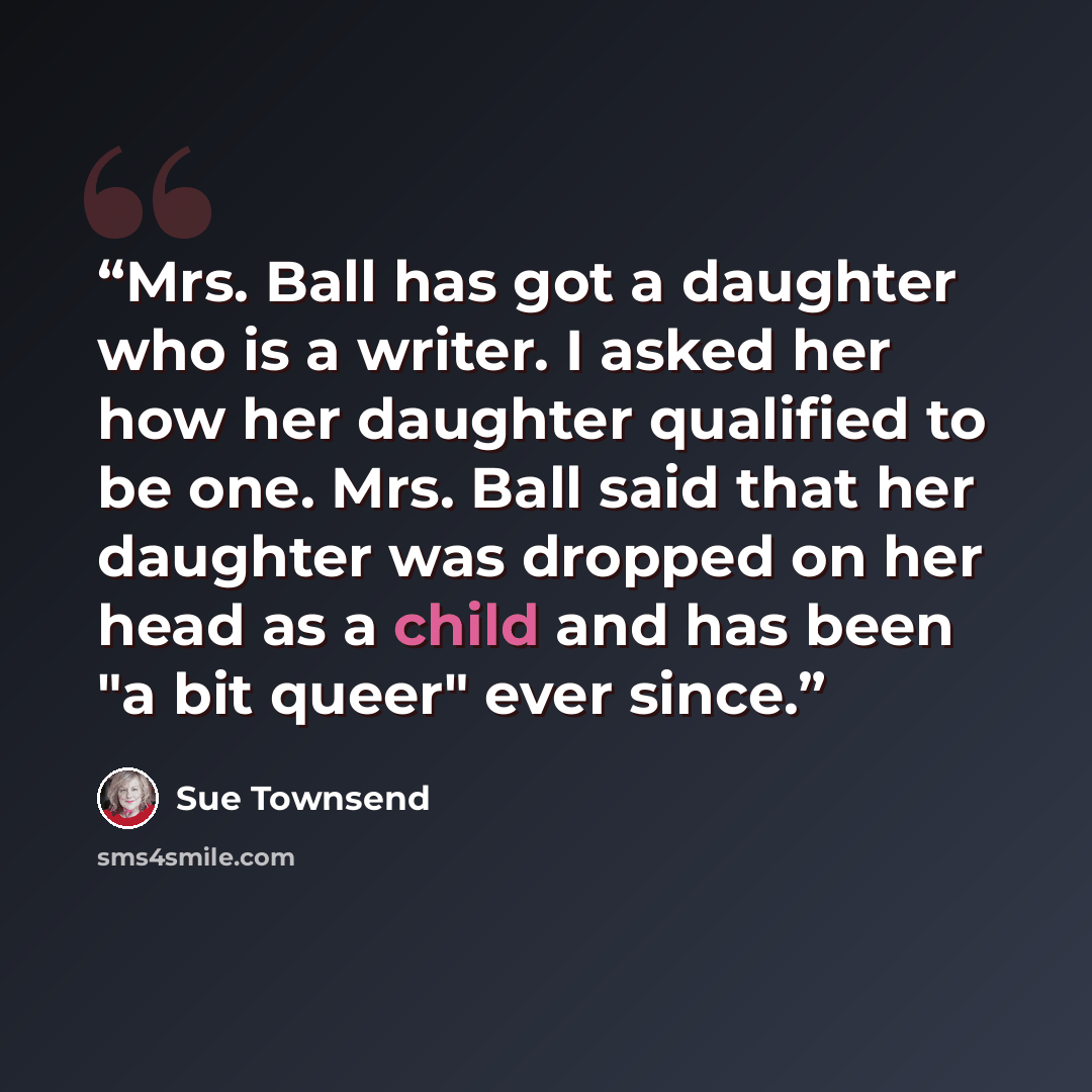 “Mrs. Ball has got a daughter who is a writer. I asked her how her daughter qualified to be one. Mrs. Ball said that her daughter was dropped on her head as a child and has been "a bit queer" ever since.” quote by Sue Townsend