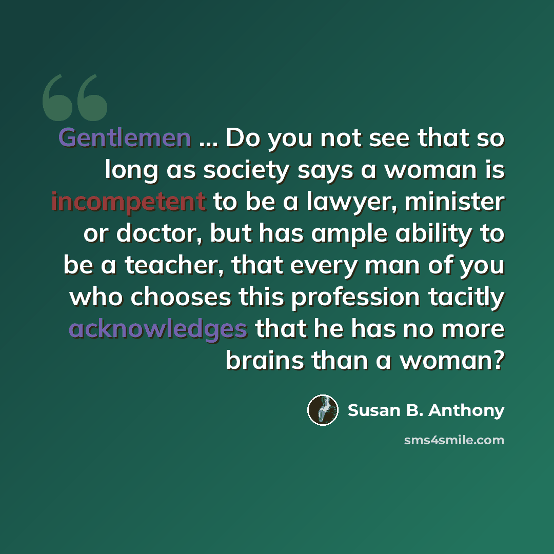 “Gentlemen ... Do you not see that so long as society says a woman is incompetent to be a lawyer, minister or doctor, but has ample ability to be a teacher, that every man of you who chooses this profession tacitly acknowledges that he has no more brains than a woman?” quote by Susan B. Anthony