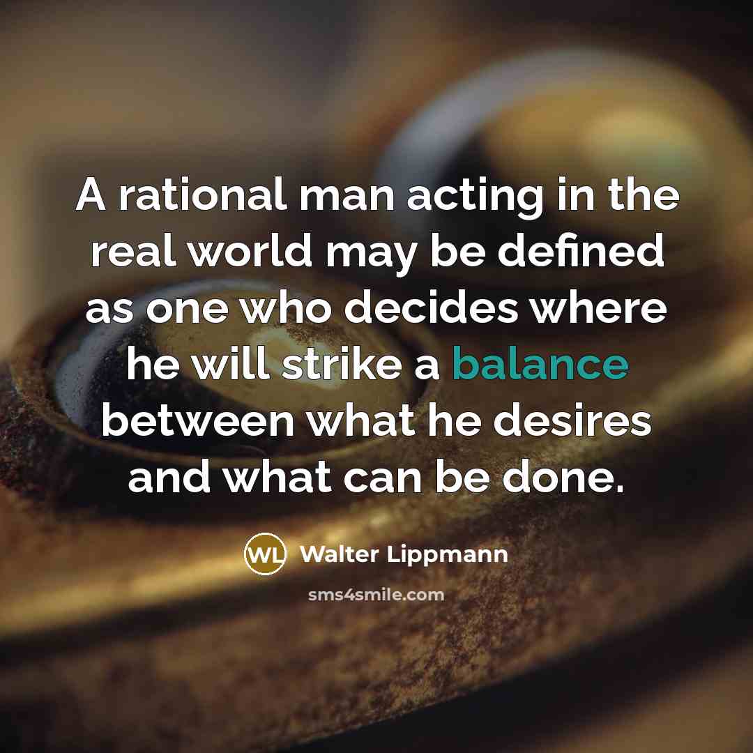 “A rational man acting in the real world may be defined as one who decides where he will strike a balance between what he desires and what can be done.” quote by Walter Lippmann