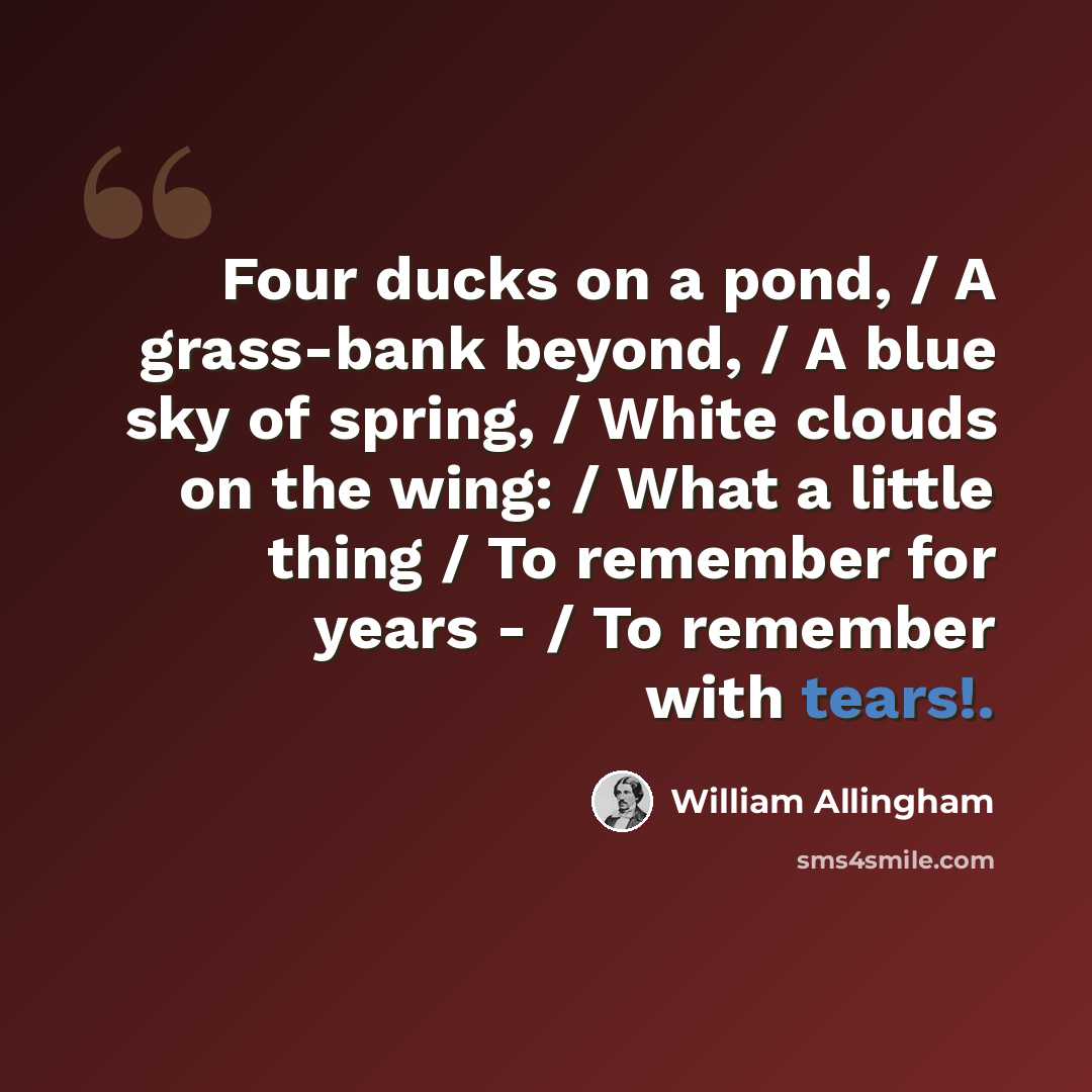 “Four ducks on a pond, / A grass-bank beyond, / A blue sky of spring, / White clouds on the wing: / What a little thing / To remember for years - / To remember with tears!.” quote by William Allingham