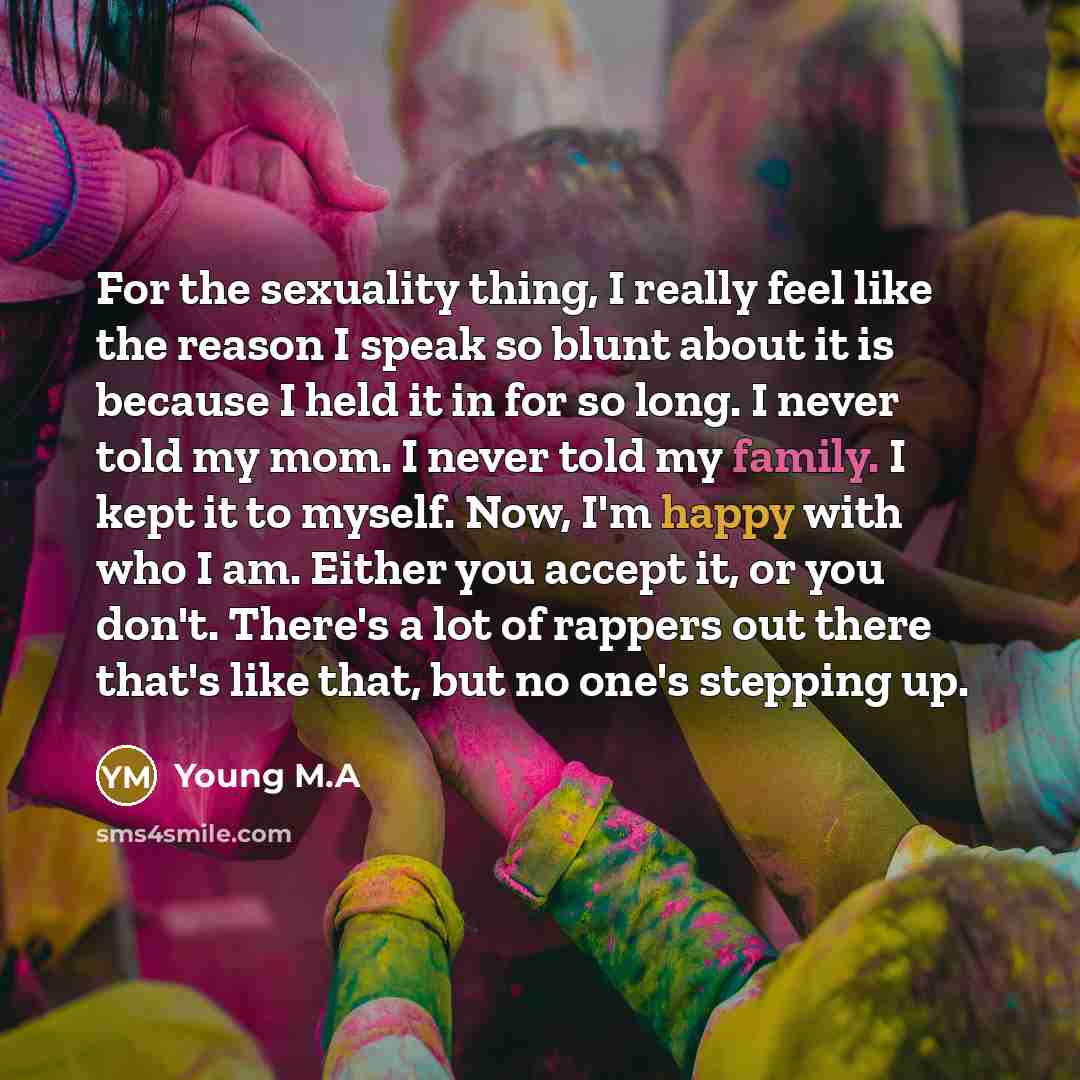 “For the sexuality thing, I really feel like the reason I speak so blunt about it is because I held it in for so long. I never told my mom. I never told my family. I kept it to myself. Now, I'm happy with who I am. Either you accept it, or you don't. There's a lot of rappers out there that's like…” quote by Young M.A