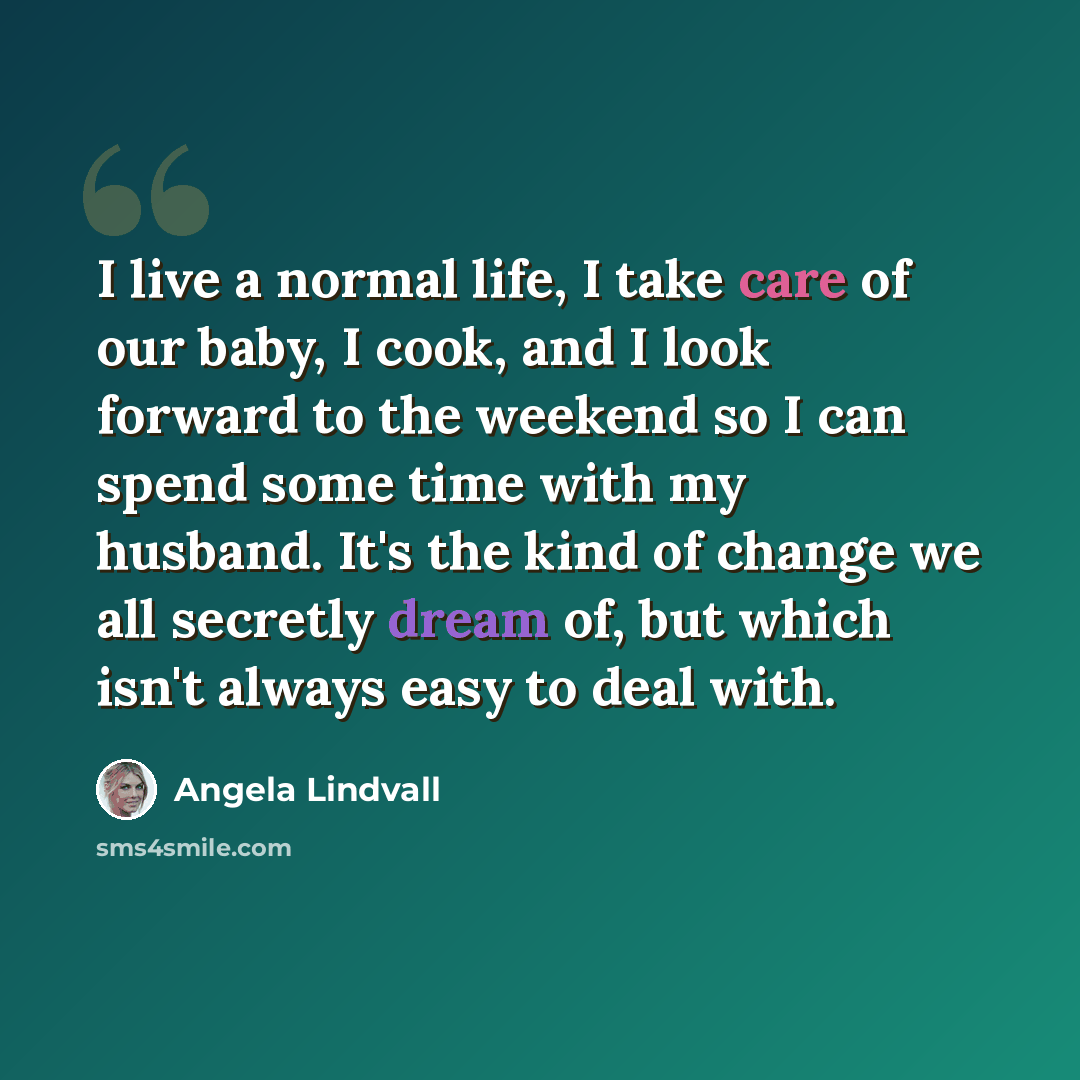 “I live a normal life, I take care of our baby, I cook, and I look forward to the weekend so I can spend some time with my husband. It's the kind of change we all secretly dream of, but which isn't always easy to deal with.” quote by Angela Lindvall