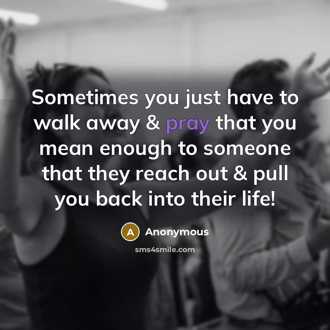“Sometimes you just have to walk away & pray that you mean enough to someone that they reach out & pull you back into their life!” quote by Anonymous