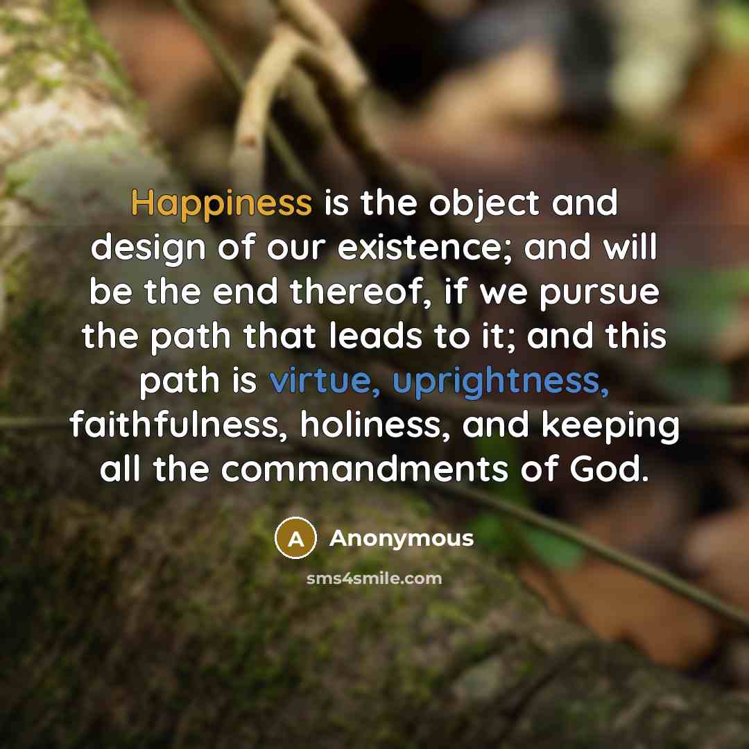 “Happiness is the object and design of our existence; and will be the end thereof, if we pursue the path that leads to it; and this path is virtue, uprightness, faithfulness, holiness, and keeping all the commandments of God.” quote by Anonymous