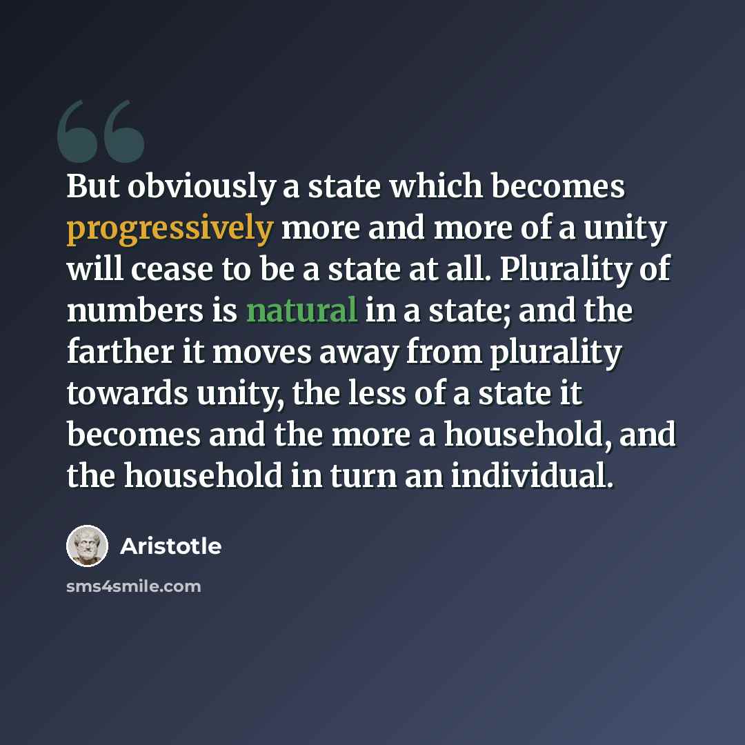 “But obviously a state which becomes progressively more and more of a unity will cease to be a state at all. Plurality of numbers is natural in a state; and the farther it moves away from plurality towards unity, the less of a state it becomes and the more a household, and the household in turn an…” quote by Aristotle