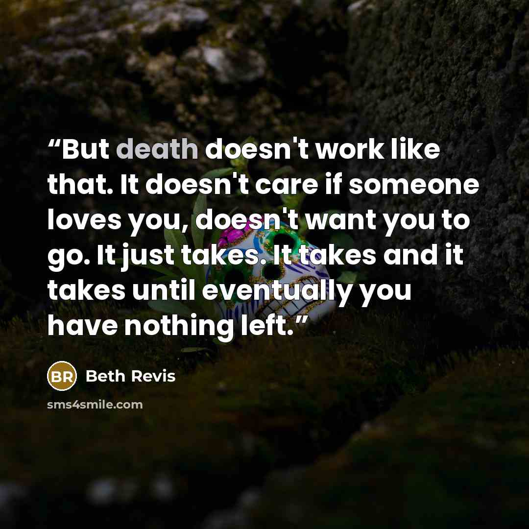 “But death doesn't work like that. It doesn't care if someone loves you, doesn't want you to go. It just takes. It takes and it takes until eventually you have nothing left.” quote by Beth Revis