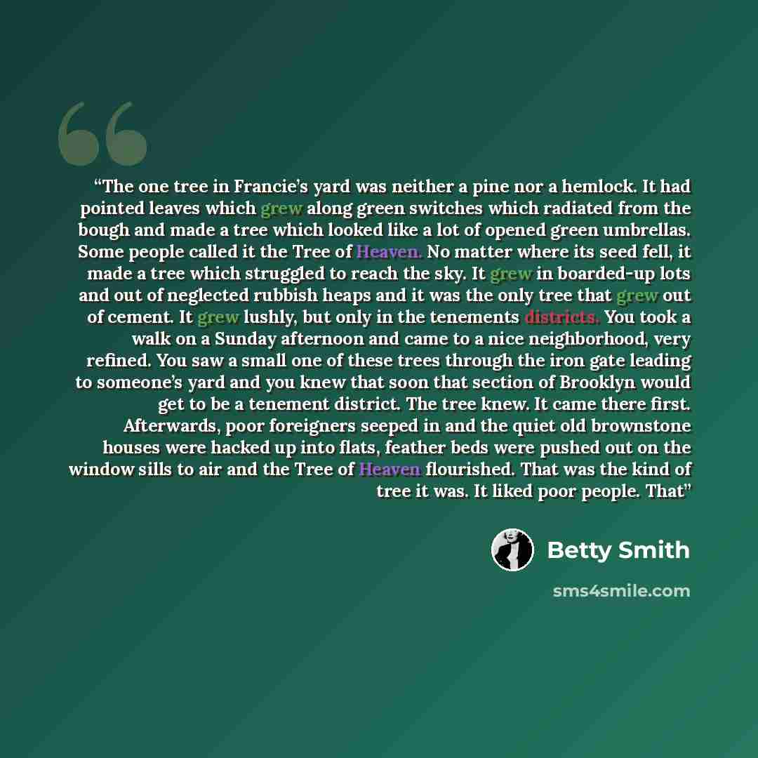 “The one tree in Francie’s yard was neither a pine nor a hemlock. It had pointed leaves which grew along green switches which radiated from the bough and made a tree which looked like a lot of opened green umbrellas. Some people called it the Tree of Heaven. No matter where its seed fell, it made a…” quote by Betty Smith