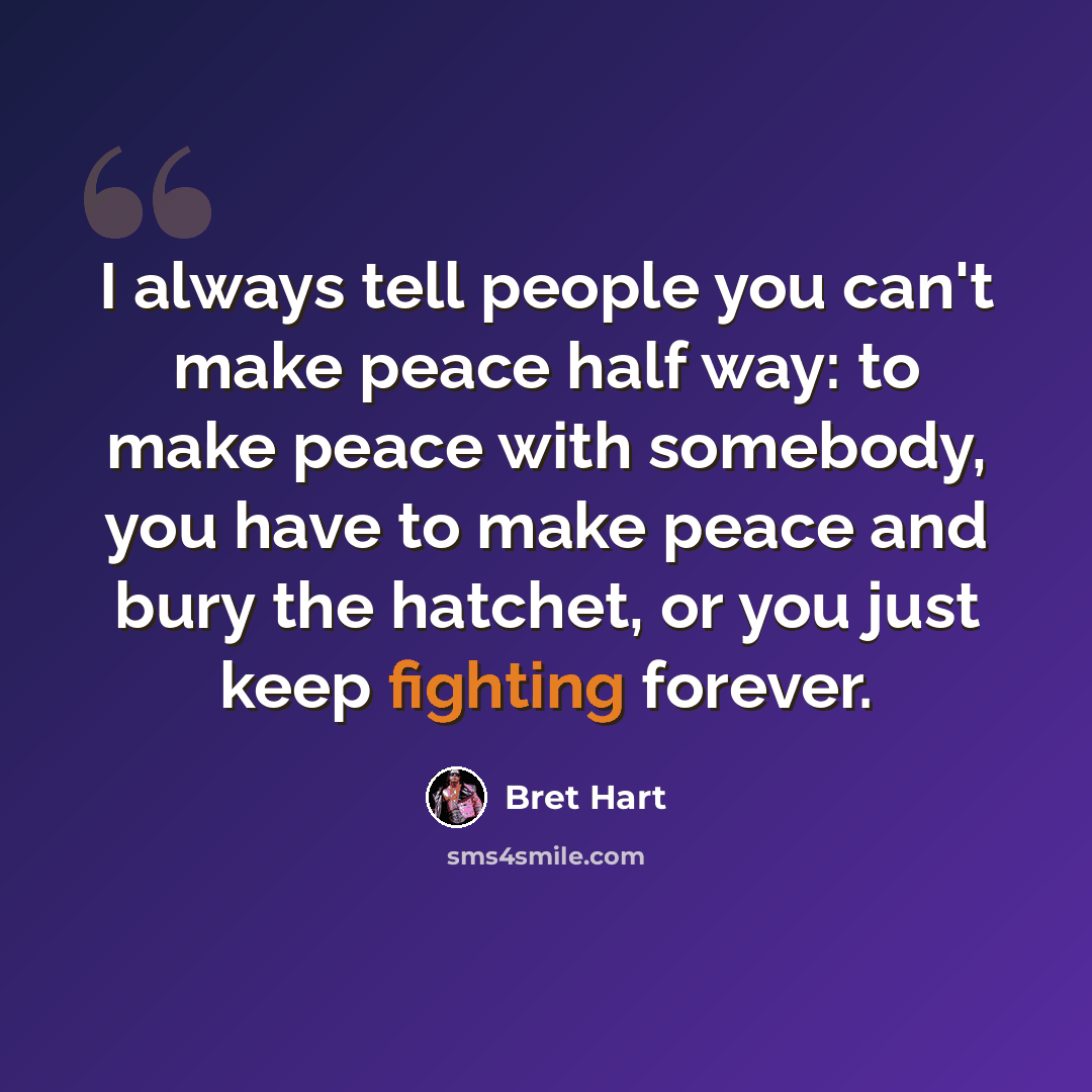 “I always tell people you can't make peace half way: to make peace with somebody, you have to make peace and bury the hatchet, or you just keep fighting forever.” quote by Bret Hart