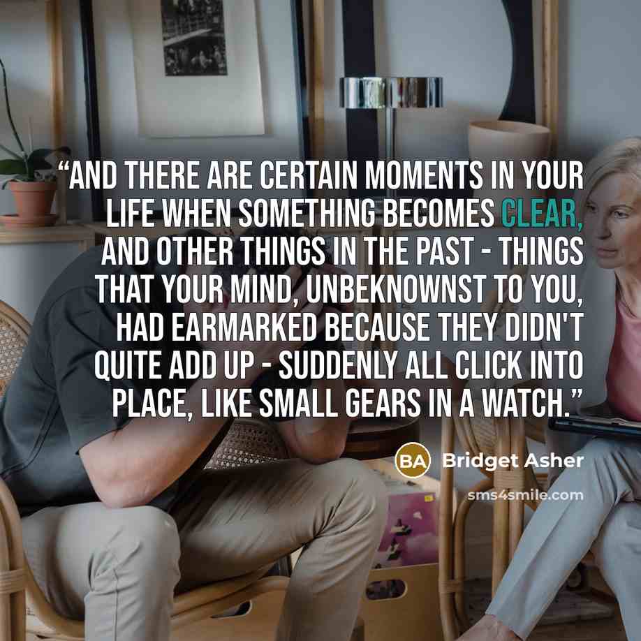 “And there are certain moments in your life when something becomes clear, and other things in the past - things that your mind, unbeknownst to you, had earmarked because they didn't quite add up - suddenly all click into place, like small gears in a watch.” quote by Bridget Asher