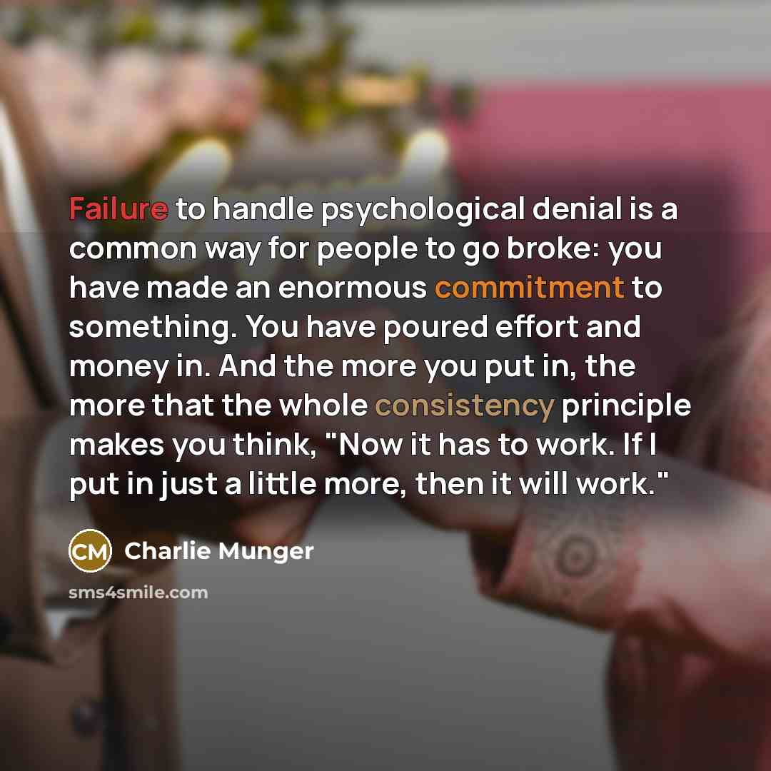 “Failure to handle psychological denial is a common way for people to go broke: you have made an enormous commitment to something. You have poured effort and money in. And the more you put in, the more that the whole consistency principle makes you think, "Now it has to work. If I put in just a…” quote by Charlie Munger