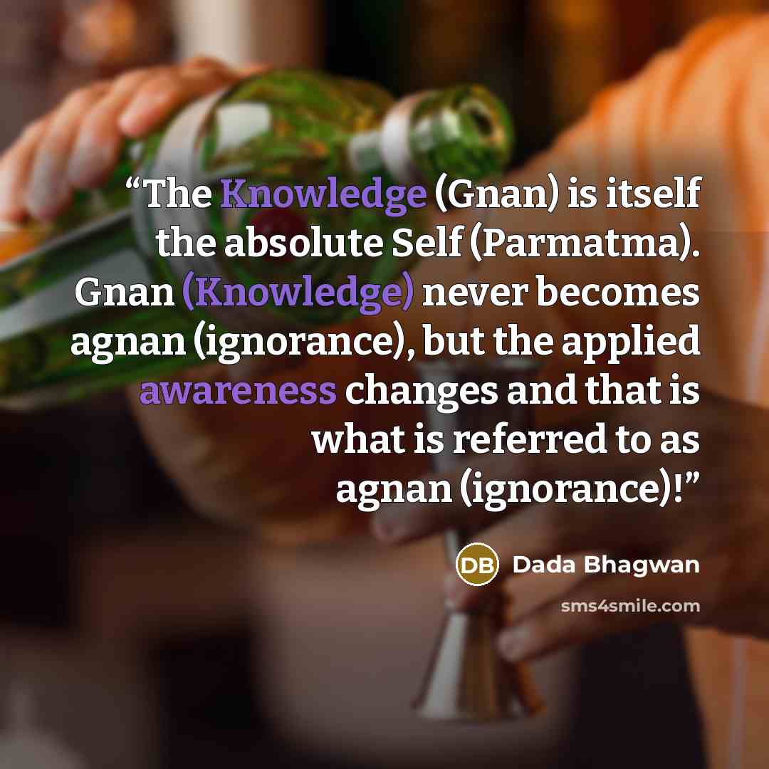 “The Knowledge (Gnan) is itself the absolute Self (Parmatma). Gnan (Knowledge) never becomes agnan (ignorance), but the applied awareness changes and that is what is referred to as agnan (ignorance)!” quote by Dada Bhagwan