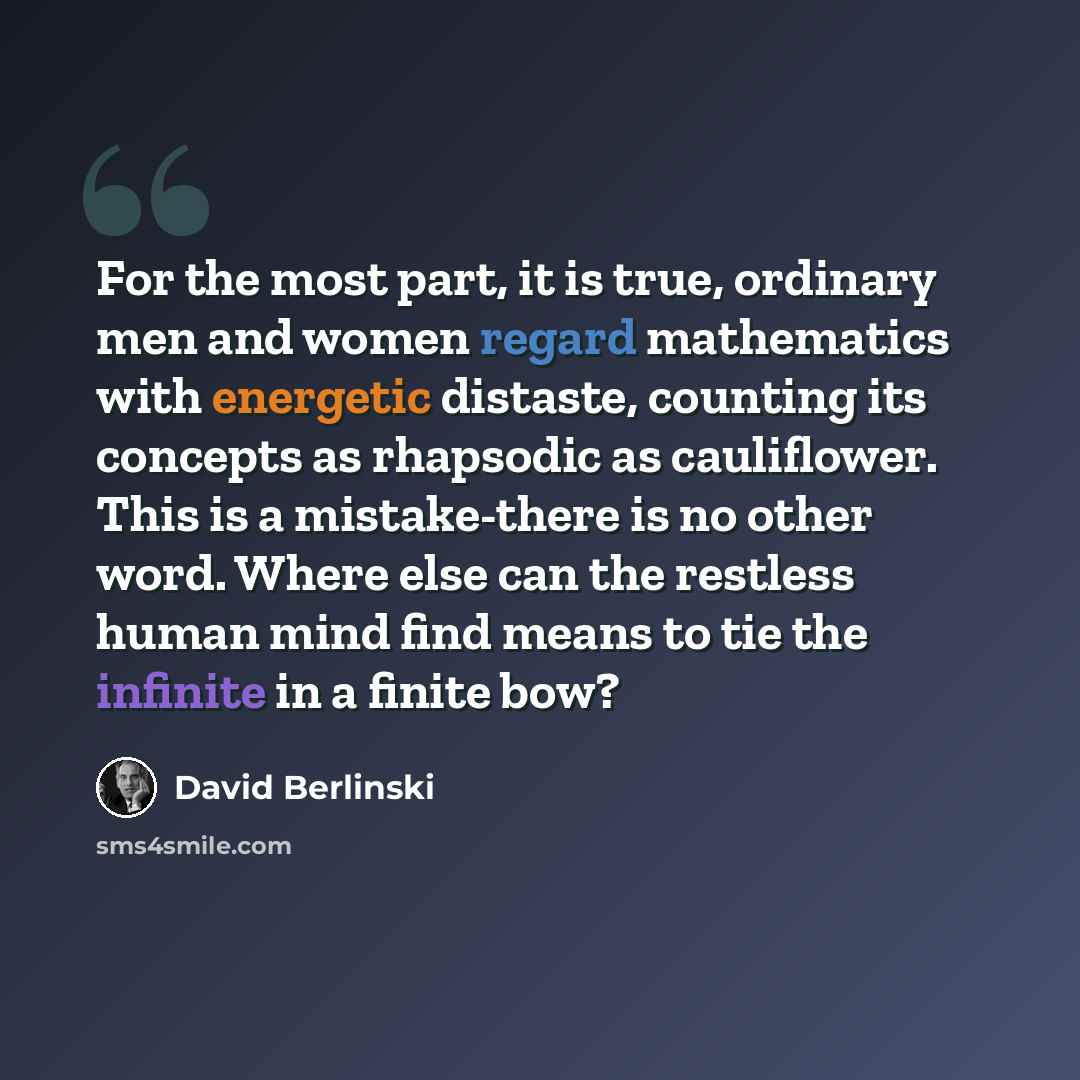 “For the most part, it is true, ordinary men and women regard mathematics with energetic distaste, counting its concepts as rhapsodic as cauliflower. This is a mistake-there is no other word. Where else can the restless human mind find means to tie the infinite in a finite bow?” quote by David Berlinski