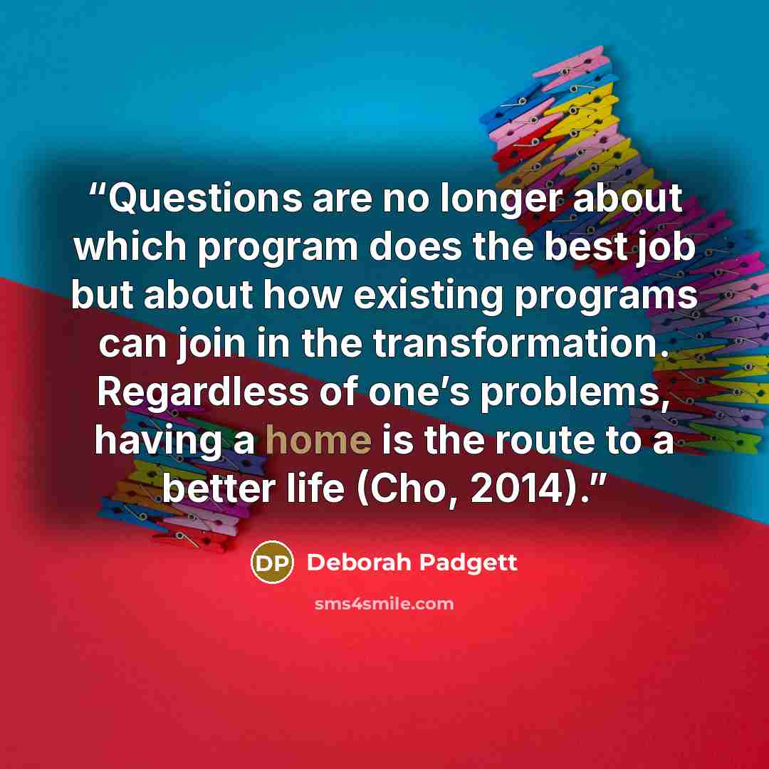 “Questions are no longer about which program does the best job but about how existing programs can join in the transformation. Regardless of one’s problems, having a home is the route to a better life (Cho, 2014).” quote by Deborah Padgett