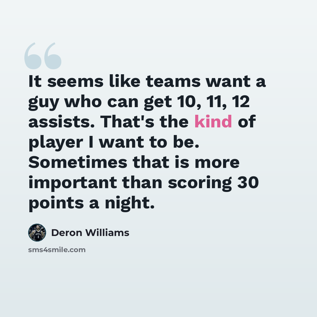 “It seems like teams want a guy who can get 10, 11, 12 assists. That's the kind of player I want to be. Sometimes that is more important than scoring 30 points a night.” quote by Deron Williams