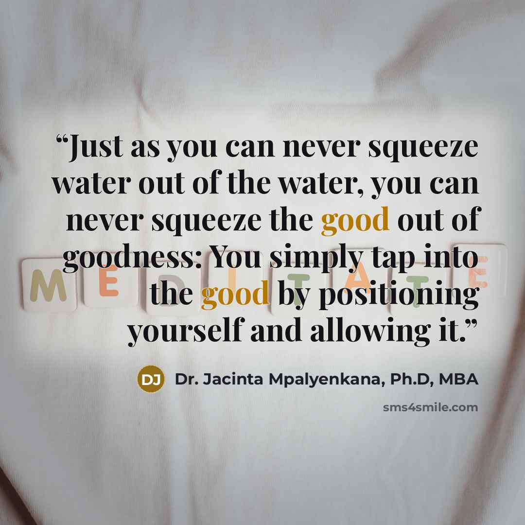 “Just as you can never squeeze water out of the water, you can never squeeze the good out of goodness: You simply tap into the good by positioning yourself and allowing it.” quote by Dr. Jacinta Mpalyenkana, Ph.D, MBA