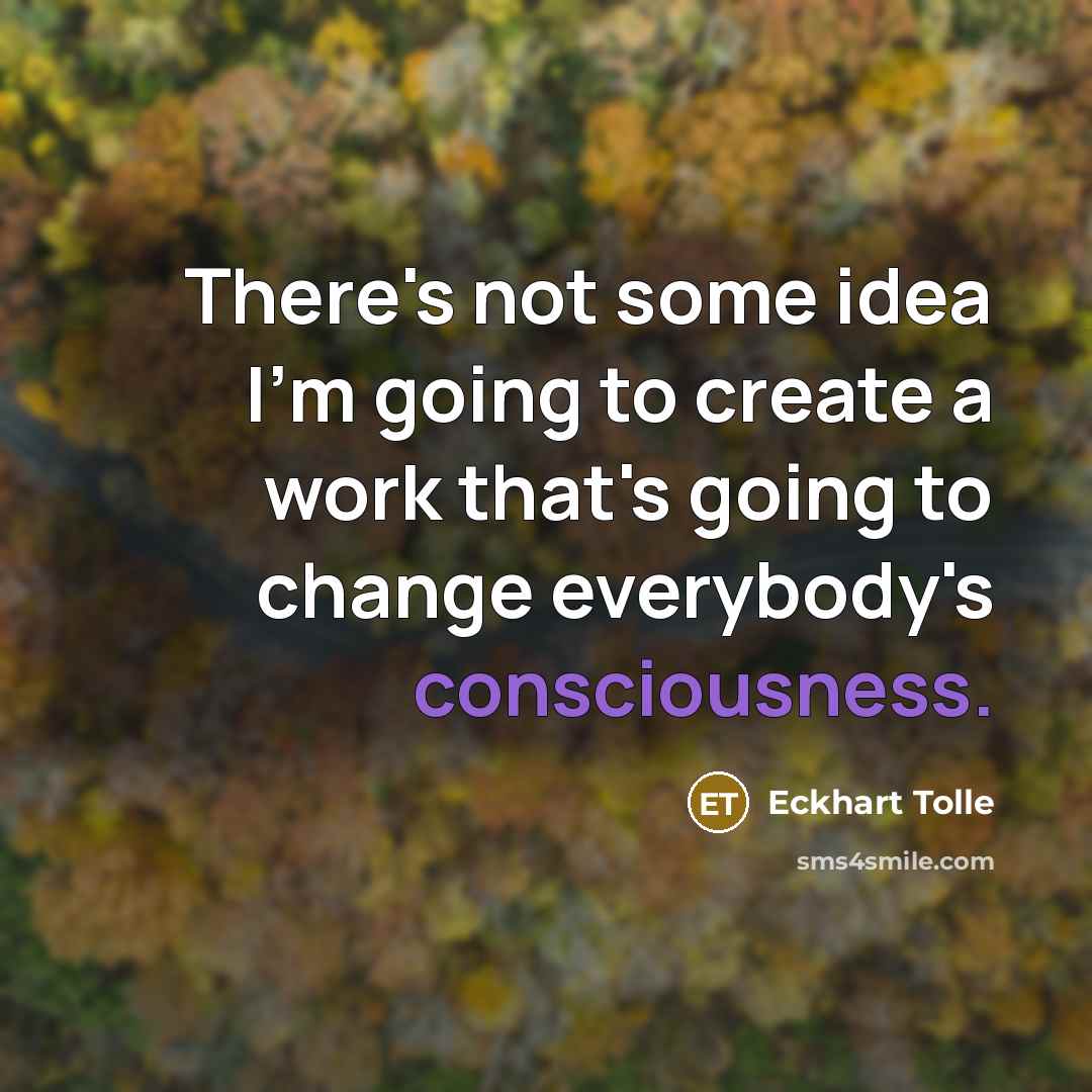 “There's not some idea I'm going to create a work that's going to change everybody's consciousness.” quote by Eckhart Tolle