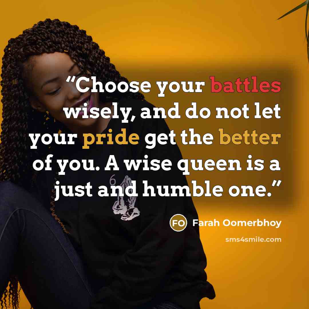 “Choose your battles wisely, and do not let your pride get the better of you. A wise queen is a just and humble one.” quote by Farah Oomerbhoy