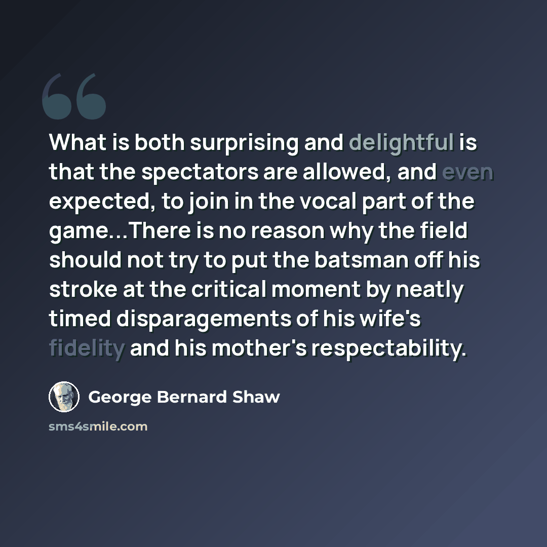 “What is both surprising and delightful is that the spectators are allowed, and even expected, to join in the vocal part of the game...There is no reason why the field should not try to put the batsman off his stroke at the critical moment by neatly timed disparagements of his wife's fidelity and…” quote by George Bernard Shaw