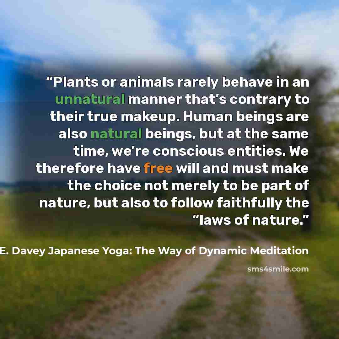 “Plants or animals rarely behave in an unnatural manner that’s contrary to their true makeup. Human beings are also natural beings, but at the same time, we’re conscious entities. We therefore have free will and must make the choice not merely to be part of nature, but also to follow faithfully the…” quote by H.E. Davey Japanese Yoga: The Way of Dynamic Meditation