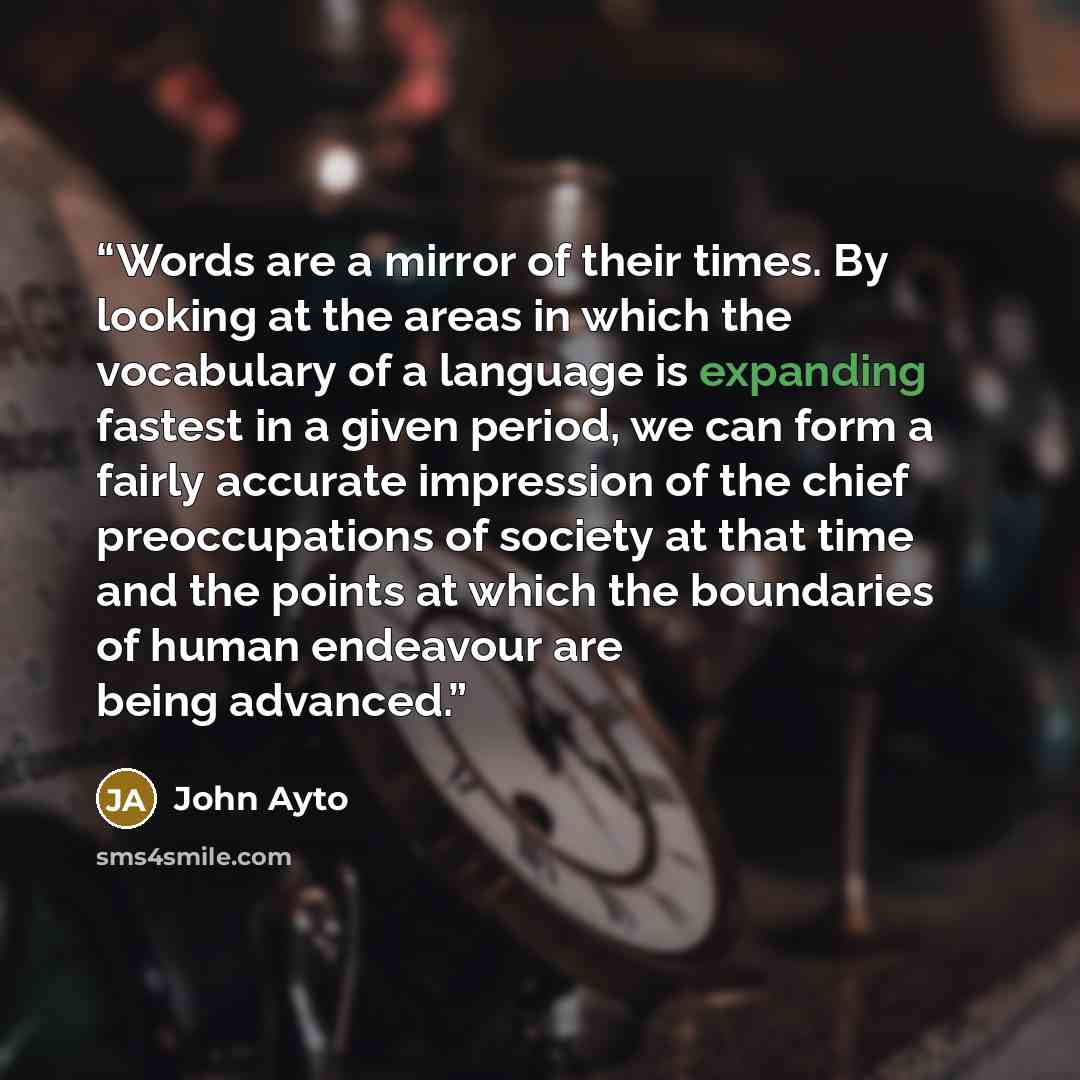 “Words are a mirror of their times. By looking at the areas in which the vocabulary of a language is expanding fastest in a given period, we can form a fairly accurate impression of the chief preoccupations of society at that time and the points at which the boundaries of human endeavour are being…” quote by John Ayto