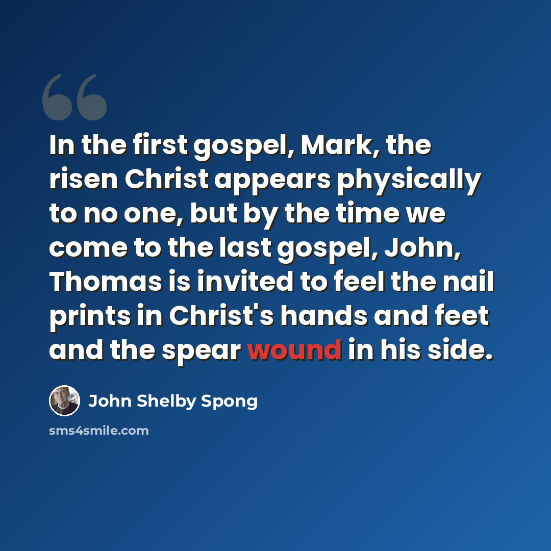 “In the first gospel, Mark, the risen Christ appears physically to no one, but by the time we come to the last gospel, John, Thomas is invited to feel the nail prints in Christ's hands and feet and the spear wound in his side.” quote by John Shelby Spong