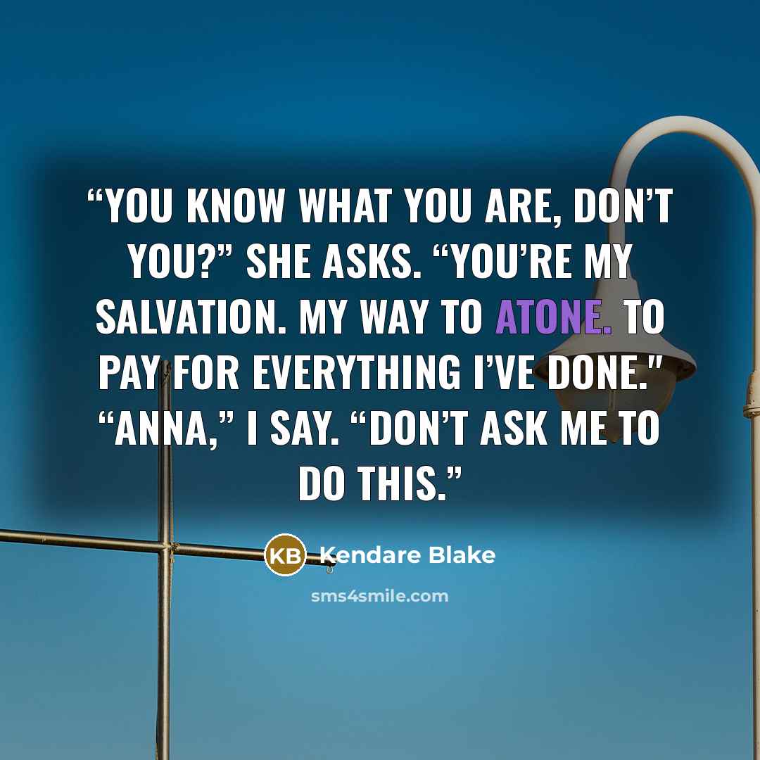 “You know what you are, don’t you?” she asks. “You’re my salvation. My way to atone. To pay for everything I’ve done." “Anna,” I say. “Don’t ask me to do this.” quote by Kendare Blake
