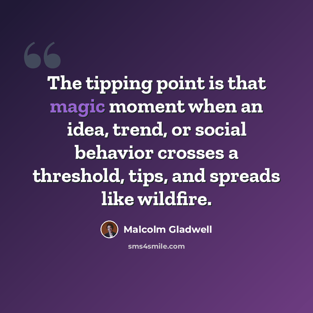 “The tipping point is that magic moment when an idea, trend, or social behavior crosses a threshold, tips, and spreads like wildfire.” quote by Malcolm Gladwell