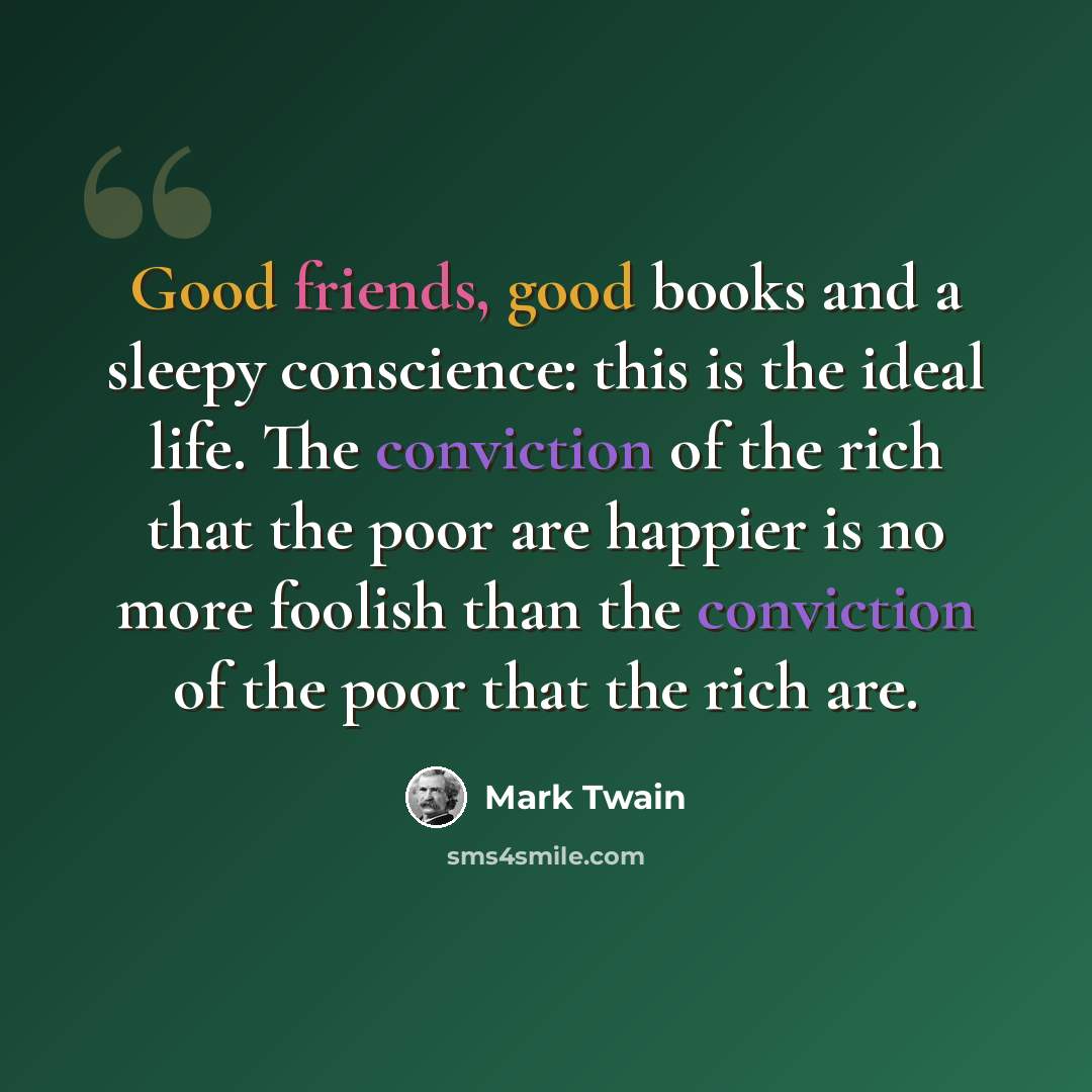 “Good friends, good books and a sleepy conscience: this is the ideal life. The conviction of the rich that the poor are happier is no more foolish than the conviction of the poor that the rich are.” quote by Mark Twain