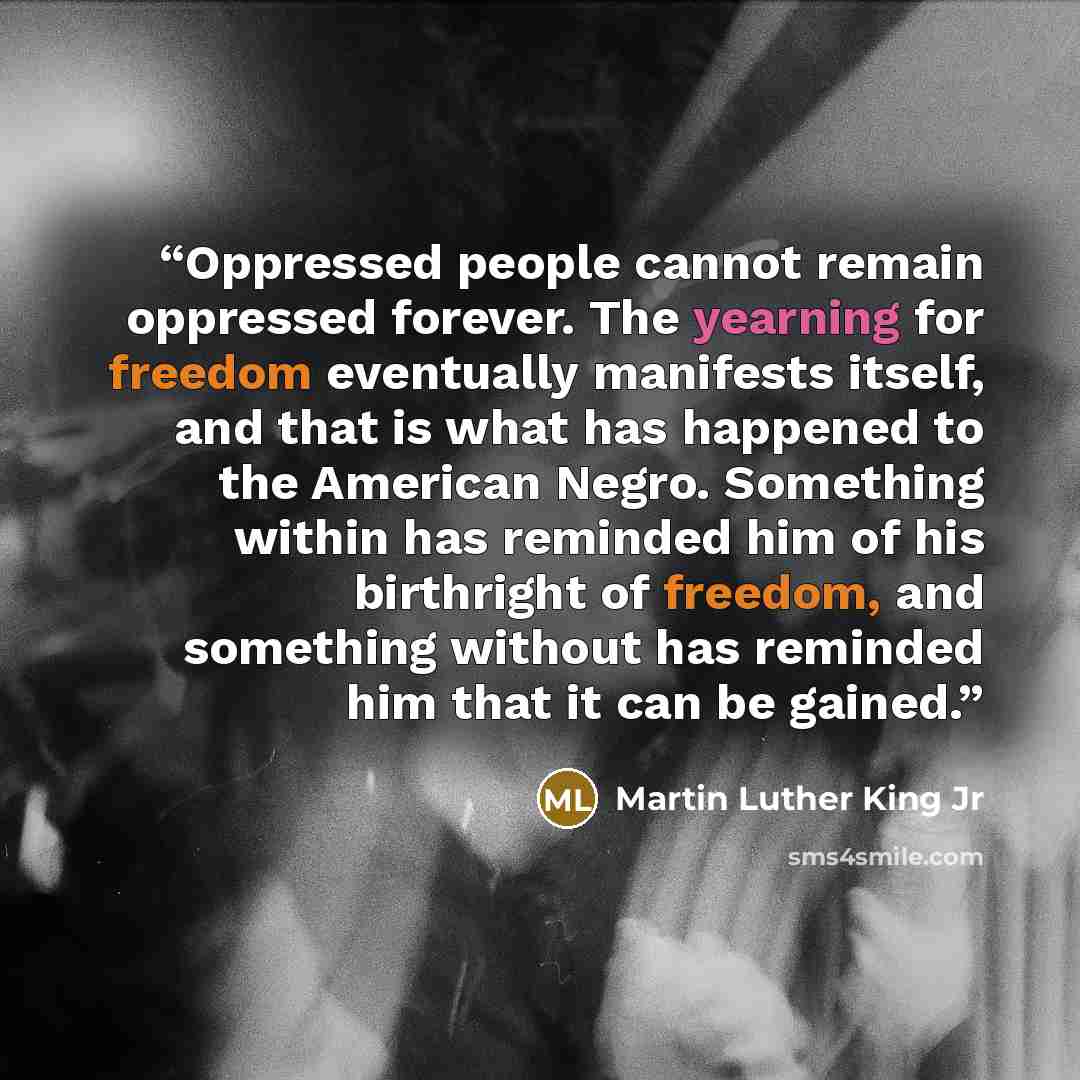 “Oppressed people cannot remain oppressed forever. The yearning for freedom eventually manifests itself, and that is what has happened to the American Negro. Something within has reminded him of his birthright of freedom, and something without has reminded him that it can be gained.” quote by Martin Luther King Jr
