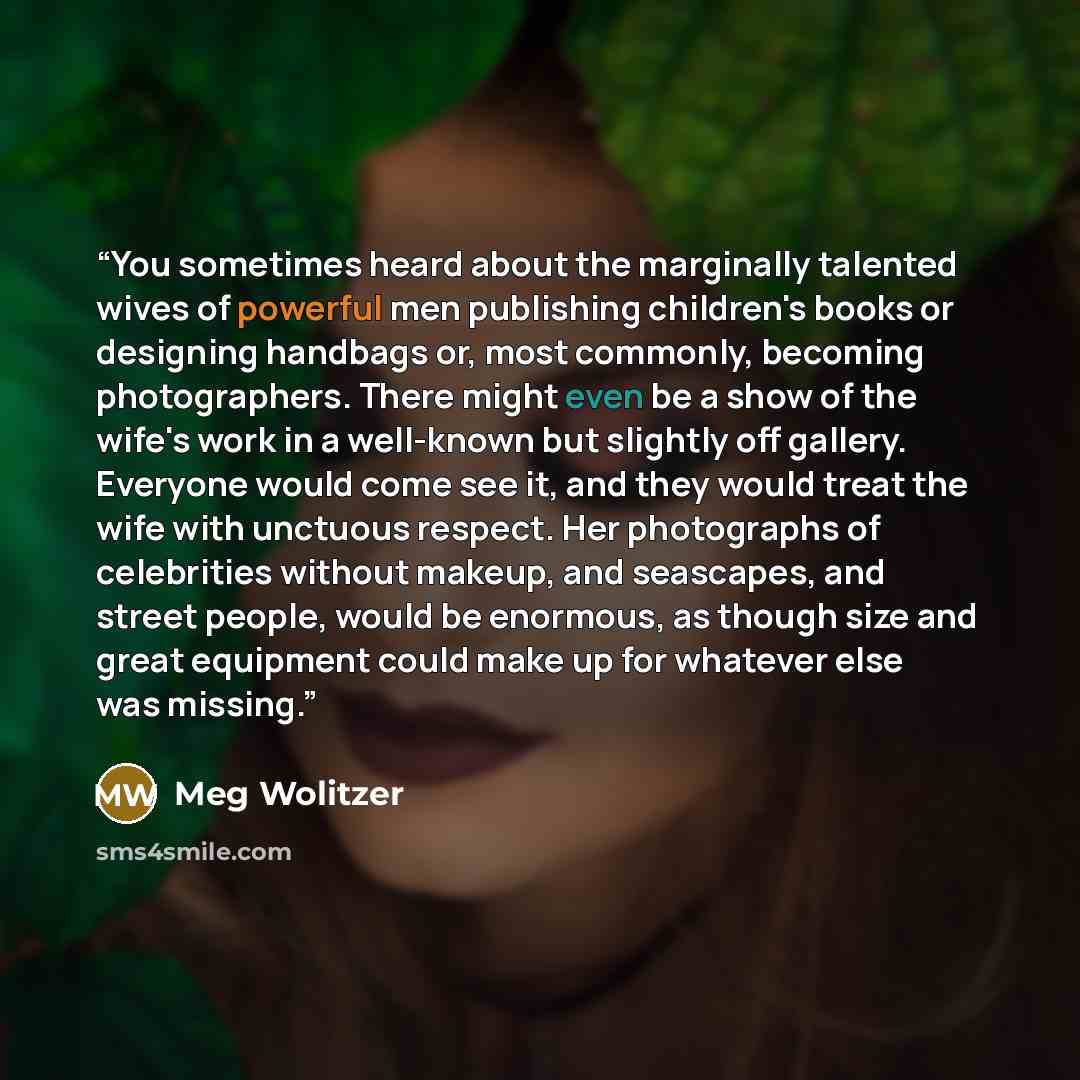 “You sometimes heard about the marginally talented wives of powerful men publishing children's books or designing handbags or, most commonly, becoming photographers. There might even be a show of the wife's work in a well-known but slightly off gallery. Everyone would come see it, and they would…” quote by Meg Wolitzer