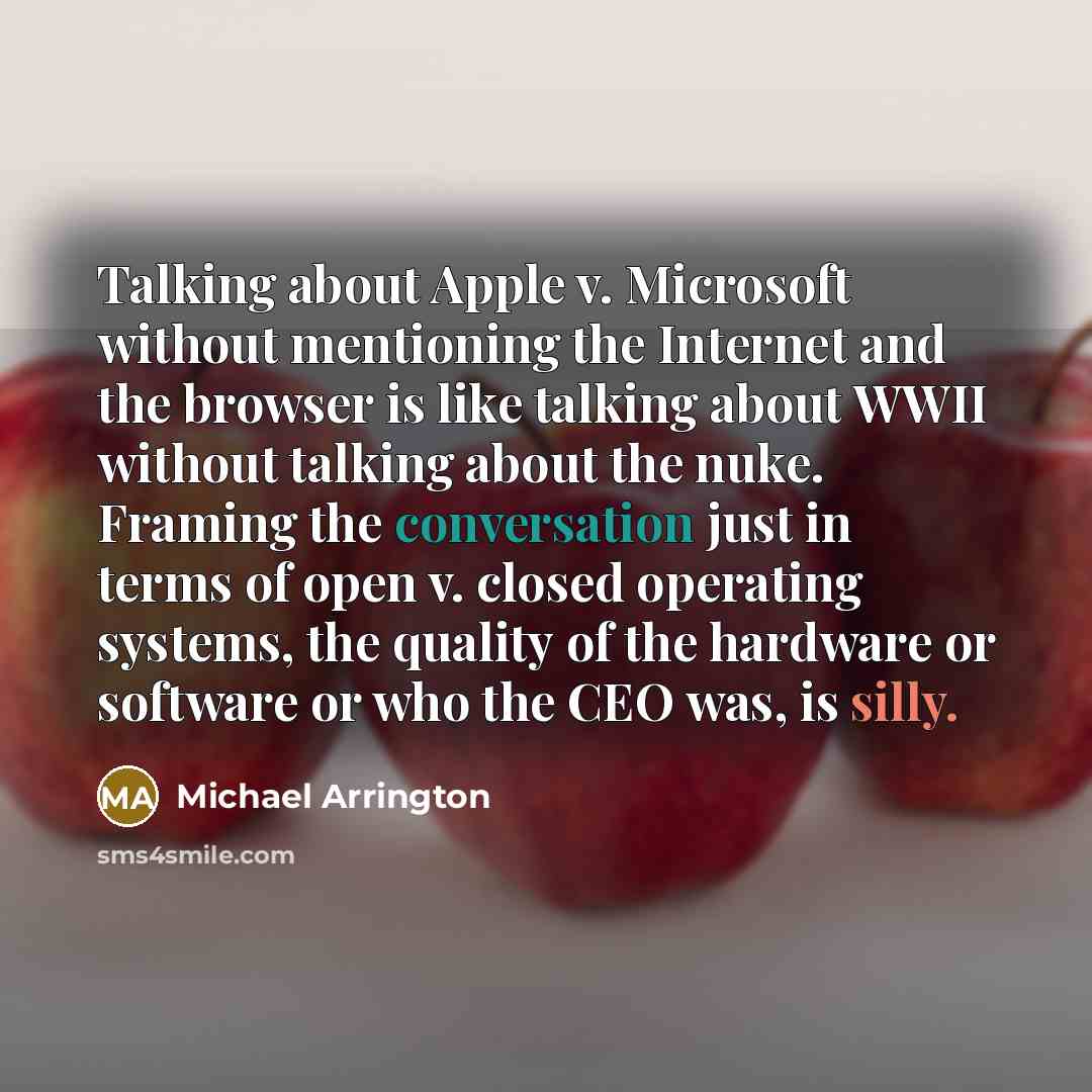 “Talking about Apple v. Microsoft without mentioning the Internet and the browser is like talking about WWII without talking about the nuke. Framing the conversation just in terms of open v. closed operating systems, the quality of the hardware or software or who the CEO was, is silly.” quote by Michael Arrington