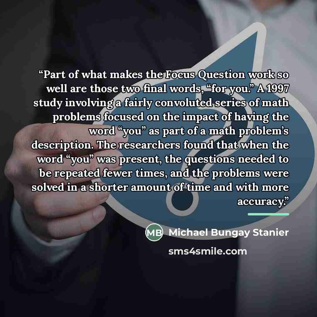 “Part of what makes the Focus Question work so well are those two final words, “for you.” A 1997 study involving a fairly convoluted series of math problems focused on the impact of having the word “you” as part of a math problem’s description. The researchers found that when the word “you” was…” quote by Michael Bungay Stanier