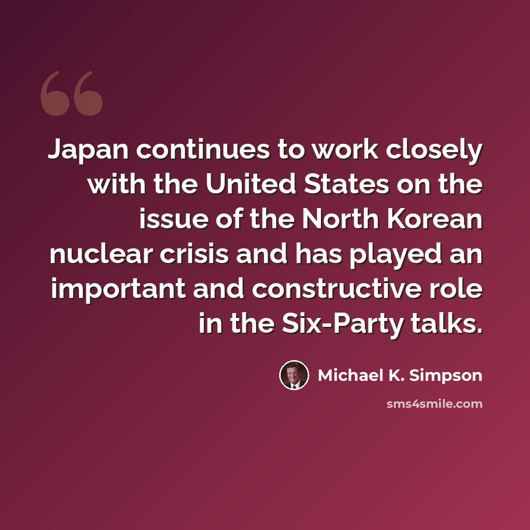“Japan continues to work closely with the United States on the issue of the North Korean nuclear crisis and has played an important and constructive role in the Six-Party talks.” quote by Michael K. Simpson