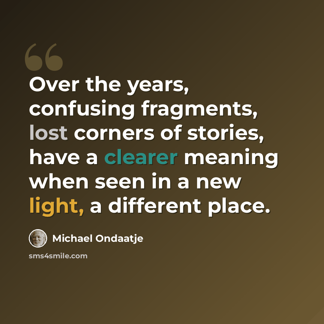 “Over the years, confusing fragments, lost corners of stories, have a clearer meaning when seen in a new light, a different place.” quote by Michael Ondaatje