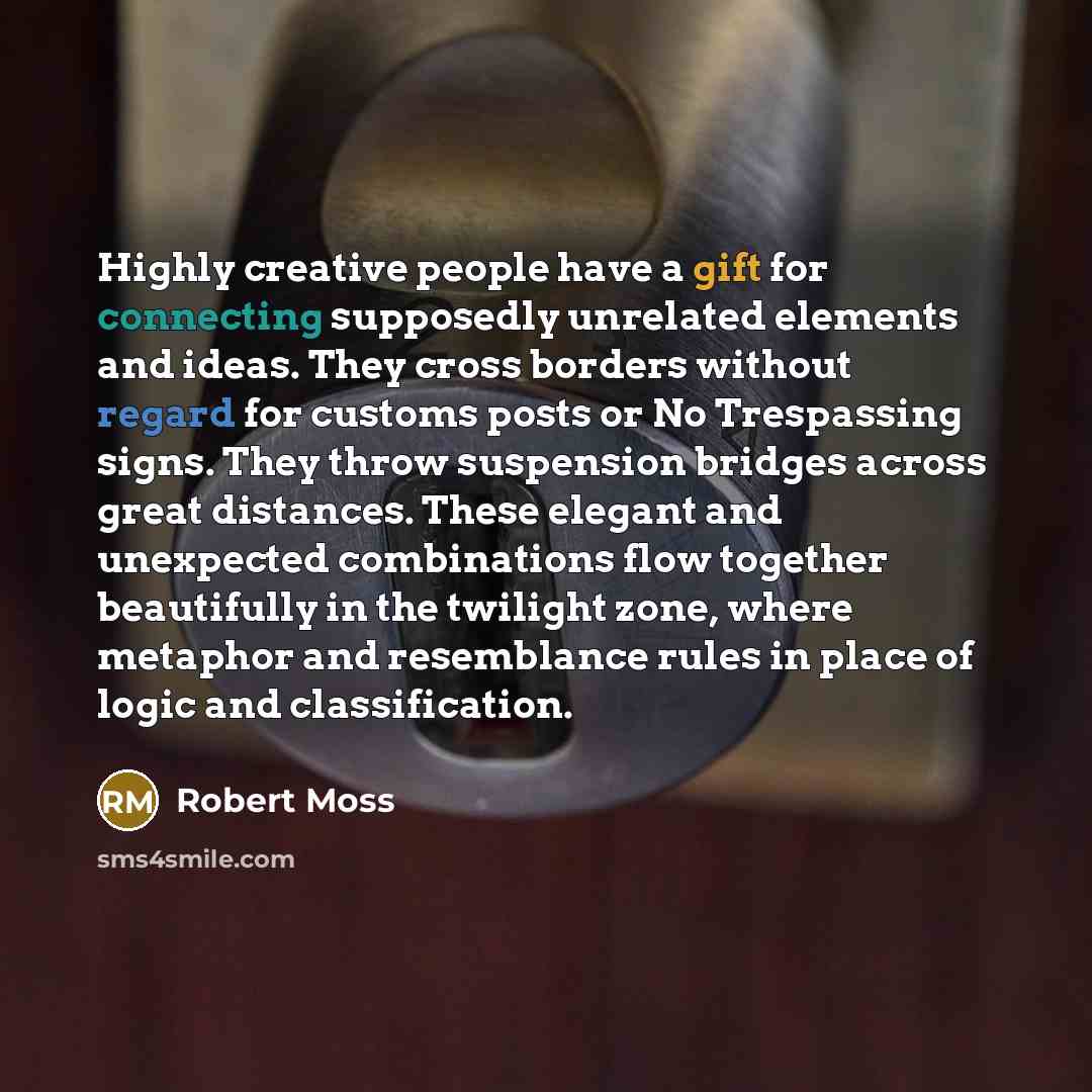 “Highly creative people have a gift for connecting supposedly unrelated elements and ideas. They cross borders without regard for customs posts or No Trespassing signs. They throw suspension bridges across great distances. These elegant and unexpected combinations flow together beautifully in the…” quote by Robert Moss