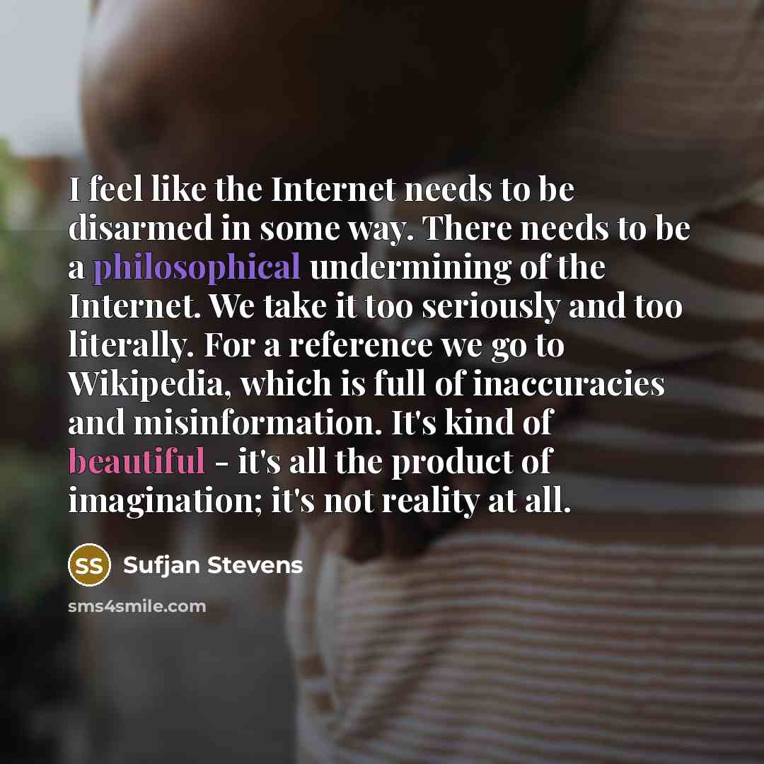 “I feel like the Internet needs to be disarmed in some way. There needs to be a philosophical undermining of the Internet. We take it too seriously and too literally. For a reference we go to Wikipedia, which is full of inaccuracies and misinformation. It's kind of beautiful - it's all the product…” quote by Sufjan Stevens