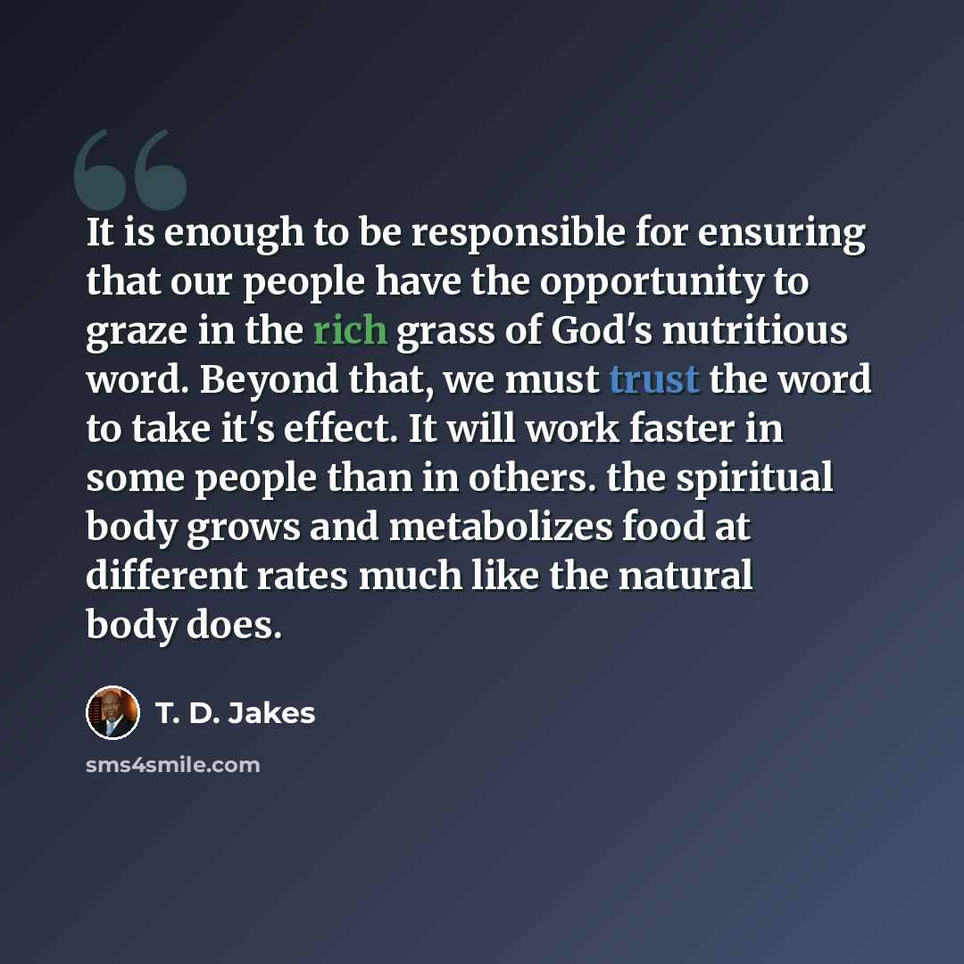 “It is enough to be responsible for ensuring that our people have the opportunity to graze in the rich grass of God's nutritious word. Beyond that, we must trust the word to take it's effect. It will work faster in some people than in others. the spiritual body grows and metabolizes food at…” quote by T. D. Jakes