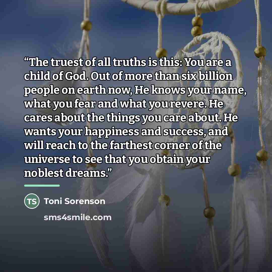 “The truest of all truths is this: You are a child of God. Out of more than six billion people on earth now, He knows your name, what you fear and what you revere. He cares about the things you care about. He wants your happiness and success, and will reach to the farthest corner of the universe to…” quote by Toni Sorenson