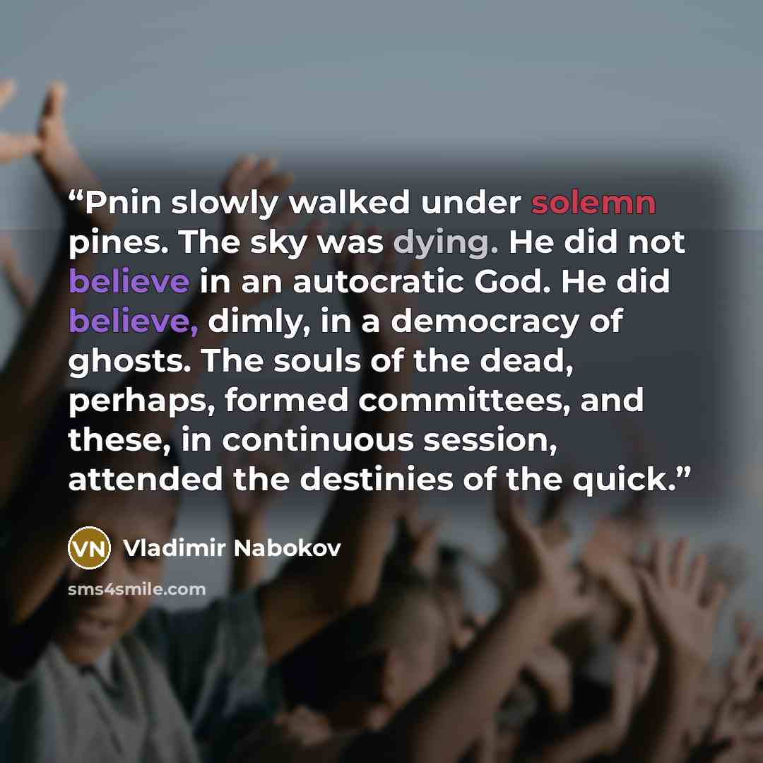 “Pnin slowly walked under solemn pines. The sky was dying. He did not believe in an autocratic God. He did believe, dimly, in a democracy of ghosts. The souls of the dead, perhaps, formed committees, and these, in continuous session, attended the destinies of the quick.” quote by Vladimir Nabokov