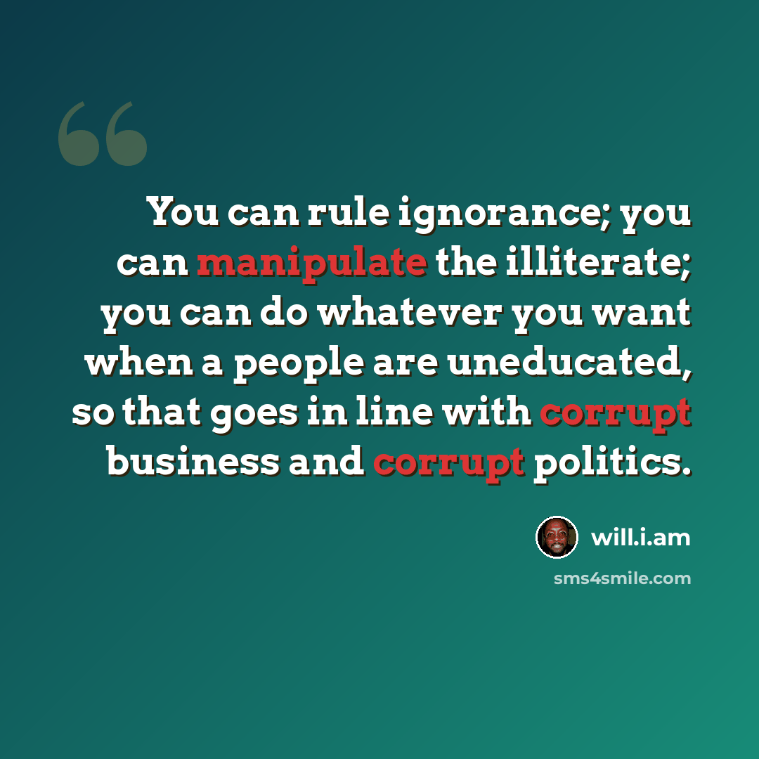 “You can rule ignorance; you can manipulate the illiterate; you can do whatever you want when a people are uneducated, so that goes in line with corrupt business and corrupt politics.” quote by will.i.am