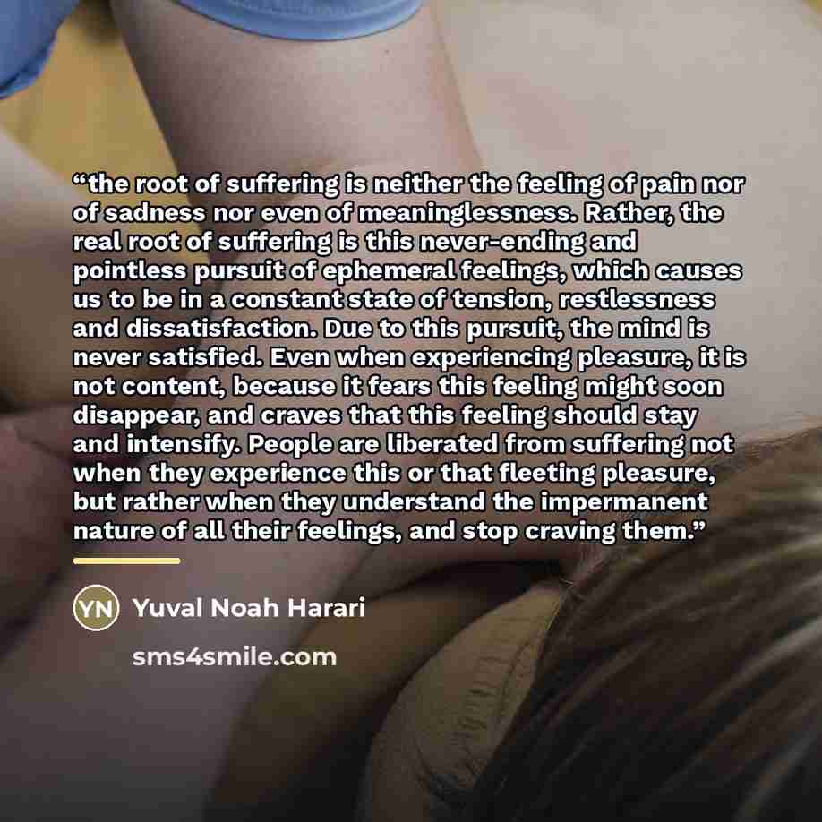 “the root of suffering is neither the feeling of pain nor of sadness nor even of meaninglessness. Rather, the real root of suffering is this never-ending and pointless pursuit of ephemeral feelings, which causes us to be in a constant state of tension, restlessness and dissatisfaction. Due to this…” quote by Yuval Noah Harari